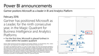 Power BI announcements
February 2016:
Gartner has positioned Microsoft as
a Leader, for the ninth consecutive
year, in the Magic Quadrant for
Business Intelligence and Analytics
Platforms
 For the first time, Microsoft is placed furthest in
vision within the Leaders quadrant
Gartner positions Microsoft as a leader in BI and Analytics Platform
 
