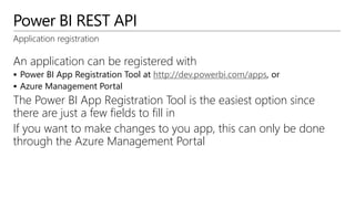 Power BI REST API
Application registration
An application can be registered with
 Power BI App Registration Tool at http://dev.powerbi.com/apps, or
 Azure Management Portal
The Power BI App Registration Tool is the easiest option since
there are just a few fields to fill in
If you want to make changes to you app, this can only be done
through the Azure Management Portal
 