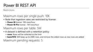 Power BI REST API
Restrictions
Maximum rows per single push: 10K
 Note that ingestion rates are restricted by license:
 Power BI license: 10K rows/hour
 Power BI Pro license : 1M rows/hour
Maximum rows per table: 5M
 A dataset is defined with a retention policy:
 none: Rows will be collected to the limit
 basicFIFO: Will keep up to 200K rows, and remove the oldest rows as new rows are added
Maximum pending requests: 5
 