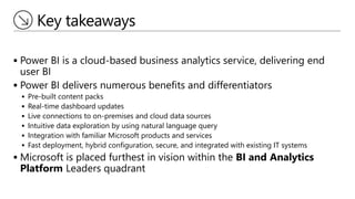 Key takeaways
 Power BI is a cloud-based business analytics service, delivering end
user BI
 Power BI delivers numerous benefits and differentiators
 Pre-built content packs
 Real-time dashboard updates
 Live connections to on-premises and cloud data sources
 Intuitive data exploration by using natural language query
 Integration with familiar Microsoft products and services
 Fast deployment, hybrid configuration, secure, and integrated with existing IT systems
 Microsoft is placed furthest in vision within the BI and Analytics
Platform Leaders quadrant
 