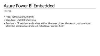 Azure Power BI Embedded
Pricing
 Free: 100 sessions/month
 Standard: USD 0.05/session
 Session = “A session ends when either the user closes the report, or one hour
after the session was initiated, whichever comes first.”
 