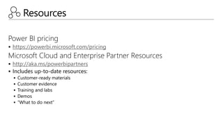 Resources
Power BI pricing
 https://powerbi.microsoft.com/pricing
Microsoft Cloud and Enterprise Partner Resources
 http://aka.ms/powerbipartners
 Includes up-to-date resources:
 Customer-ready materials
 Customer evidence
 Training and labs
 Demos
 “What to do next”
 