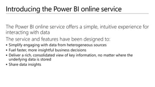 Introducing the Power BI online service
The Power BI online service offers a simple, intuitive experience for
interacting with data
The service and features have been designed to:
 Simplify engaging with data from heterogeneous sources
 Fuel faster, more insightful business decisions
 Deliver a rich, consolidated view of key information, no matter where the
underlying data is stored
 Share data insights
 
