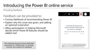 Introducing the Power BI online service
Providing feedback
Feedback can be provided to:
 Convey likelihood of recommending Power BI
 Explain why this score was given, and adding
an optional screenshot
 Allow participation in helping Microsoft
decide which Power BI features should be
added next
 