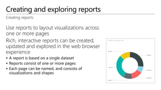 Creating and exploring reports
Use reports to layout visualizations across
one or more pages
Rich, interactive reports can be created,
updated and explored in the web browser
experience
 A report is based on a single dataset
 Reports consist of one or more pages
 Each page can be named, and consists of
visualizations and shapes
Creating reports
 