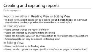 Creating and exploring reports
Exploring reports
Reports are either in Reading View or Editing View
 In both views, report pages can be opened in Full Screen Mode, or individual
visualizations can be popped out/in to see them zoomed in/out
In Reading View:
 Users cannot change the report definition
 Users can interact by changing filters or sorting
 Users can highlight values in one visualization to filter other page visualizations
 Shared reports can only be opened in Reading View
In Editing View:
 Users can interact, as in Reading View
 Users can also update the report (add/remove/reorder pages or visualizations)
 