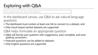 Exploring with Q&A
In the dashboard canvas, use Q&A to ask natural language
questions
 The dashboard must contain at least one tile to connect to a dataset, and
 Only cloud-based cached datasets are supported
Q&A helps formulate an appropriate question
 Q&A will format your question with suggestions, auto-complete, and even
spelling corrections
 Featured questions can be added to datasets
 Only English questions are supported
 