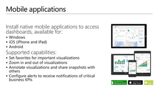 Mobile applications
Install native mobile applications to access
dashboards, available for:
 Windows
 iOS (iPhone and iPad)
 Android
Supported capabilities:
 Set favorites for important visualizations
 Zoom in and out of visualizations
 Annotate visualizations and share snapshots with
others
 Configure alerts to receive notifications of critical
business KPIs
 
