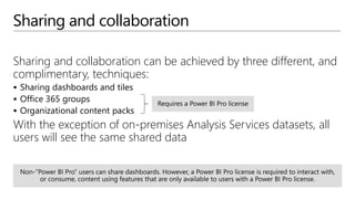 Sharing and collaboration
Sharing and collaboration can be achieved by three different, and
complimentary, techniques:
 Sharing dashboards and tiles
 Office 365 groups
 Organizational content packs
With the exception of on-premises Analysis Services datasets, all
users will see the same shared data
 