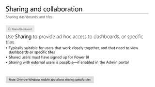 Sharing and collaboration
Sharing dashboards and tiles
Use Sharing to provide ad hoc access to dashboards, or specific
tiles
 Typically suitable for users that work closely together, and that need to view
dashboards or specific tiles
 Shared users must have signed up for Power BI
 Sharing with external users is possible—if enabled in the Admin portal
 