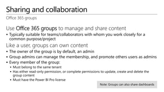 Sharing and collaboration
Office 365 groups
Use Office 365 groups to manage and share content
 Typically suitable for teams/collaborators with whom you work closely for a
common purpose/project
Like a user, groups can own content
 The owner of the group is by default, an admin
 Group admins can manage the membership, and promote others users as admins
 Every member of the group:
 Must belong to the same tenant
 Has either read-only permission, or complete permissions to update, create and delete the
group content
 Must have the Power BI Pro license
 