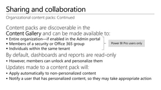 Sharing and collaboration
Organizational content packs: Continued
Content packs are discoverable in the
Content Gallery and can be made available to:
 Entire organization—if enabled in the Admin portal
 Members of a security or Office 365 group
 Individuals within the same tenant
By default, dashboards and reports are read-only
 However, members can unlock and personalize them
Updates made to a content pack will:
 Apply automatically to non-personalized content
 Notify a user that has personalized content, so they may take appropriate action
 