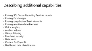 Describing additional capabilities
 Pinning SQL Server Reporting Services reports
 Pinning Excel ranges
 Pinning snapshots of Excel elements
 Pinning real-time data (Preview)
 Quick Insights
 Analyze in Excel
 Web publishing
 Row-level security
 Data alerts
 Cortana for Power BI
 Dashboard data classification
 