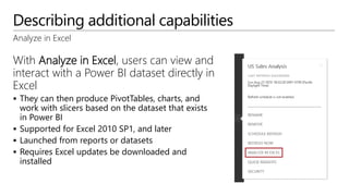 Describing additional capabilities
Analyze in Excel
With Analyze in Excel, users can view and
interact with a Power BI dataset directly in
Excel
 They can then produce PivotTables, charts, and
work with slicers based on the dataset that exists
in Power BI
 Supported for Excel 2010 SP1, and later
 Launched from reports or datasets
 Requires Excel updates be downloaded and
installed
 