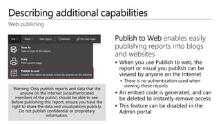 Describing additional capabilities
Web publishing
Publish to Web enables easily
publishing reports into blogs
and websites
 When you use Publish to web, the
report or visual you publish can be
viewed by anyone on the Internet
 There is no authentication used when
viewing these reports
 An embed code is generated, and can
be deleted to instantly remove access
 This feature can be disabled in the
Admin portal
 