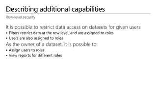 Describing additional capabilities
Row-level security
It is possible to restrict data access on datasets for given users
 Filters restrict data at the row level, and are assigned to roles
 Users are also assigned to roles
As the owner of a dataset, it is possible to:
 Assign users to roles
 View reports for different roles
 