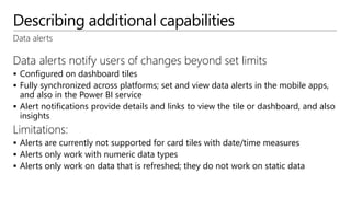 Describing additional capabilities
Data alerts
Data alerts notify users of changes beyond set limits
 Configured on dashboard tiles
 Fully synchronized across platforms; set and view data alerts in the mobile apps,
and also in the Power BI service
 Alert notifications provide details and links to view the tile or dashboard, and also
insights
Limitations:
 Alerts are currently not supported for card tiles with date/time measures
 Alerts only work with numeric data types
 Alerts only work on data that is refreshed; they do not work on static data
 