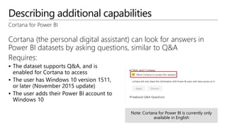 Describing additional capabilities
Cortana for Power BI
Cortana (the personal digital assistant) can look for answers in
Power BI datasets by asking questions, similar to Q&A
Requires:
 The dataset supports Q&A, and is
enabled for Cortana to access
 The user has Windows 10 version 1511,
or later (November 2015 update)
 The user adds their Power BI account to
Windows 10
Cortana for Power BI is currently only
available in English
 