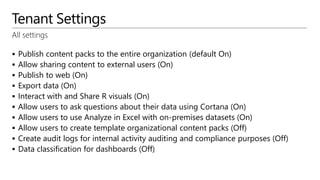 Tenant Settings
All settings
 Publish content packs to the entire organization (default On)
 Allow sharing content to external users (On)
 Publish to web (On)
 Export data (On)
 Interact with and Share R visuals (On)
 Allow users to ask questions about their data using Cortana (On)
 Allow users to use Analyze in Excel with on-premises datasets (On)
 Allow users to create template organizational content packs (Off)
 Create audit logs for internal activity auditing and compliance purposes (Off)
 Data classification for dashboards (Off)
 