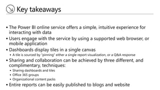 Key takeaways
 The Power BI online service offers a simple, intuitive experience for
interacting with data
 Users engage with the service by using a supported web browser, or
mobile application
 Dashboards display tiles in a single canvas
 A tile is sourced by “pinning” either a single report visualization, or a Q&A response
 Sharing and collaboration can be achieved by three different, and
complimentary, techniques:
 Sharing dashboards and tiles
 Office 365 groups
 Organizational content packs
 Entire reports can be easily published to blogs and website
 