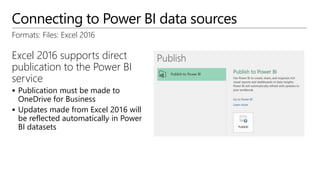 Connecting to Power BI data sources
Formats: Files: Excel 2016
Excel 2016 supports direct
publication to the Power BI
service
 Publication must be made to
OneDrive for Business
 Updates made from Excel 2016 will
be reflected automatically in Power
BI datasets
 
