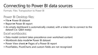 Connecting to Power BI data sources
Formats: Files: Transposition to Power BI
Power BI Desktop files:
 File ► Power BI dataset
 Report ► Power BI report
 An empty dashboard is automatically created, with a token tile to connect to the
dataset (i.e. Q&A ready)
Excel workbooks:
 Data model content takes precedence over worksheet content
 Workbook data model ► Power BI dataset
 Power View sheets ► Pages of a Power BI report
 PivotTables, PivotCharts and custom fields are not recognized
 