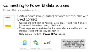 Connecting to Power BI data sources
Formats: Database and data services
Certain Azure (cloud-based) services are available with
Direct Connect
 Queries are sent back to Azure as users explore and report on data
(dashboard tiles refresh every 15 minutes)
 These experiences are intended for users who are familiar with the
databases and entities they connect to
 Only available with the Power BI Pro license
 