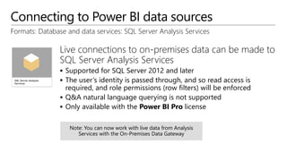 Connecting to Power BI data sources
Formats: Database and data services: SQL Server Analysis Services
Live connections to on-premises data can be made to
SQL Server Analysis Services
 Supported for SQL Server 2012 and later
 The user’s identity is passed through, and so read access is
required, and role permissions (row filters) will be enforced
 Q&A natural language querying is not supported
 Only available with the Power BI Pro license
 