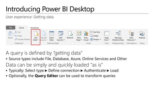 Introducing Power BI Desktop
User experience: Getting data
A query is defined by “getting data”
 Source types include File, Database, Azure, Online Services and Other
Data can be simply and quickly loaded “as is”
 Typically: Select type ► Define connection ► Authenticate ► Load
 Optionally, the Query Editor can be used to transform queries
 