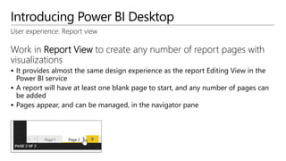 Introducing Power BI Desktop
User experience: Report view
Work in Report View to create any number of report pages with
visualizations
 It provides almost the same design experience as the report Editing View in the
Power BI service
 A report will have at least one blank page to start, and any number of pages can
be added
 Pages appear, and can be managed, in the navigator pane
 