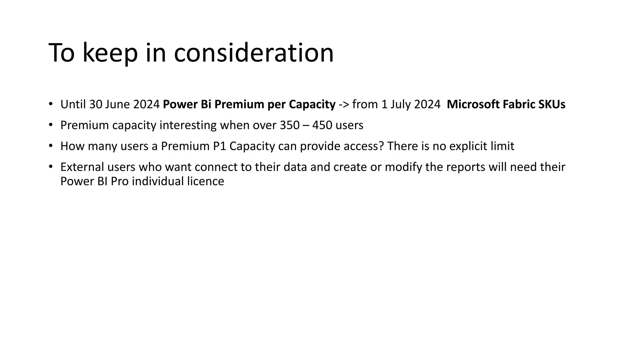 To keep in consideration
• Until 30 June 2024 Power Bi Premium per Capacity -> from 1 July 2024 Microsoft Fabric SKUs
• Premium capacity interesting when over 350 – 450 users
• How many users a Premium P1 Capacity can provide access? There is no explicit limit
• External users who want connect to their data and create or modify the reports will need their
Power BI Pro individual licence
 