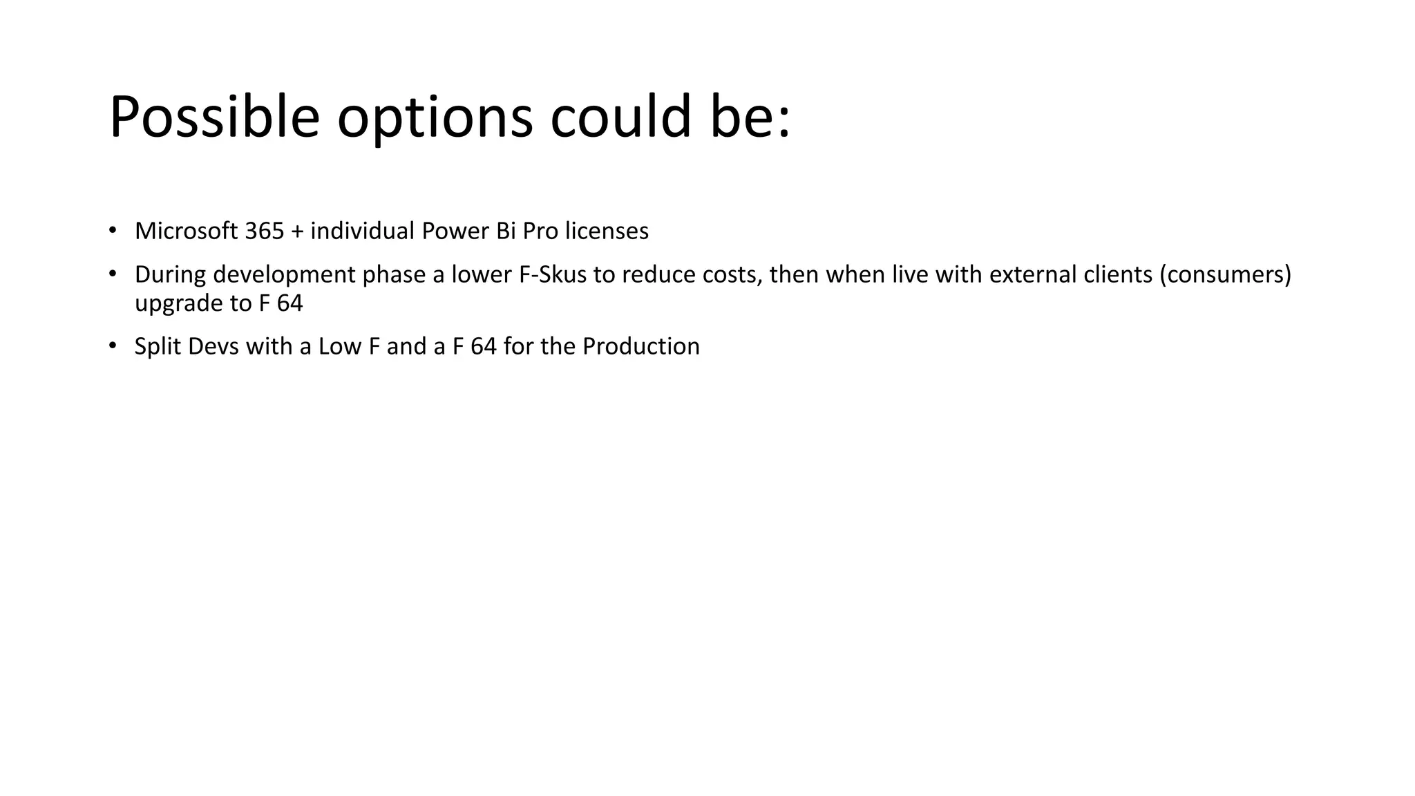 Possible options could be:
• Microsoft 365 + individual Power Bi Pro licenses
• During development phase a lower F-Skus to reduce costs, then when live with external clients (consumers)
upgrade to F 64
• Split Devs with a Low F and a F 64 for the Production
 