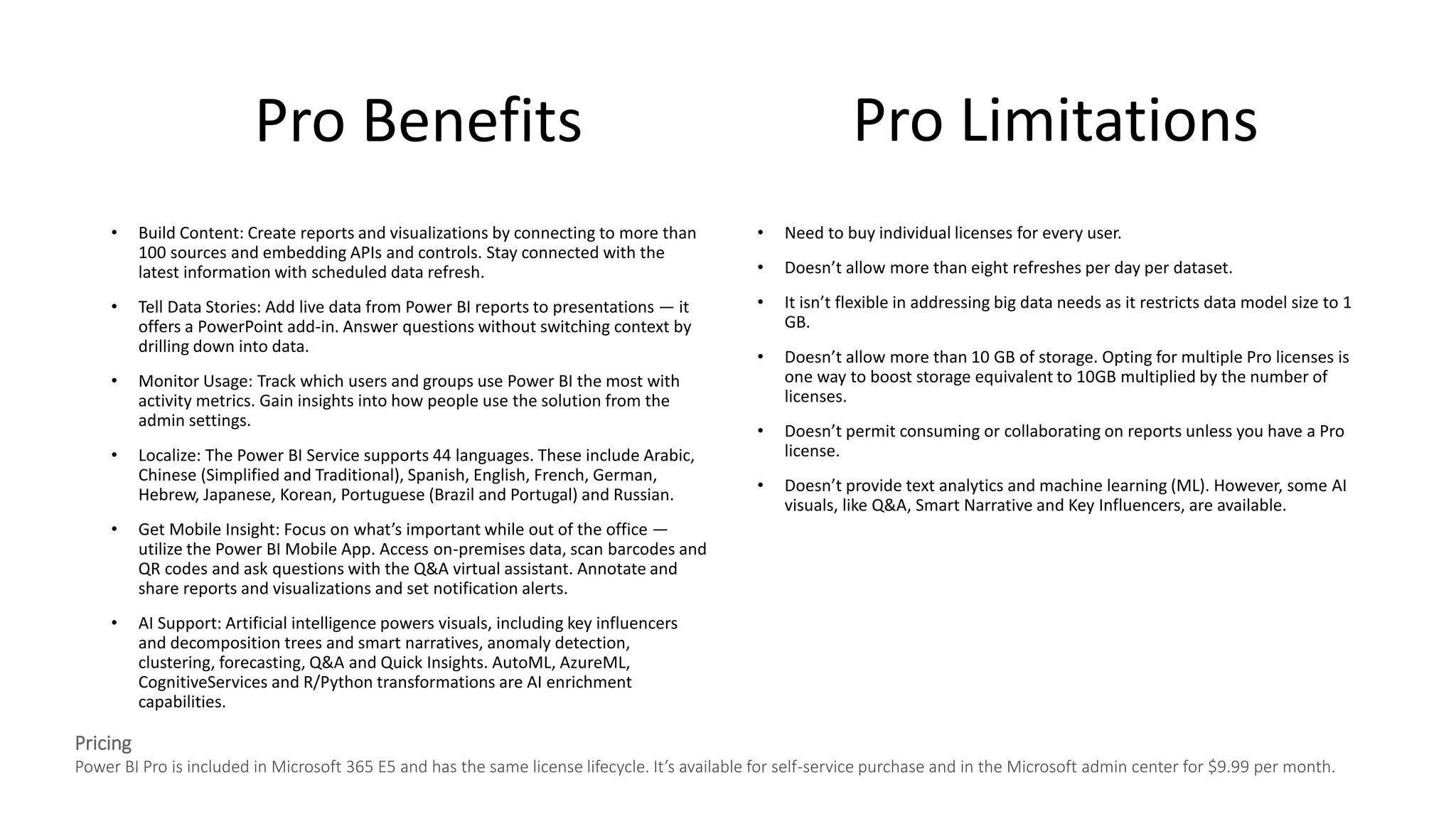 Pro Benefits
• Build Content: Create reports and visualizations by connecting to more than
100 sources and embedding APIs and controls. Stay connected with the
latest information with scheduled data refresh.
• Tell Data Stories: Add live data from Power BI reports to presentations — it
offers a PowerPoint add-in. Answer questions without switching context by
drilling down into data.
• Monitor Usage: Track which users and groups use Power BI the most with
activity metrics. Gain insights into how people use the solution from the
admin settings.
• Localize: The Power BI Service supports 44 languages. These include Arabic,
Chinese (Simplified and Traditional), Spanish, English, French, German,
Hebrew, Japanese, Korean, Portuguese (Brazil and Portugal) and Russian.
• Get Mobile Insight: Focus on what’s important while out of the office —
utilize the Power BI Mobile App. Access on-premises data, scan barcodes and
QR codes and ask questions with the Q&A virtual assistant. Annotate and
share reports and visualizations and set notification alerts.
• AI Support: Artificial intelligence powers visuals, including key influencers
and decomposition trees and smart narratives, anomaly detection,
clustering, forecasting, Q&A and Quick Insights. AutoML, AzureML,
CognitiveServices and R/Python transformations are AI enrichment
capabilities.
• Need to buy individual licenses for every user.
• Doesn’t allow more than eight refreshes per day per dataset.
• It isn’t flexible in addressing big data needs as it restricts data model size to 1
GB.
• Doesn’t allow more than 10 GB of storage. Opting for multiple Pro licenses is
one way to boost storage equivalent to 10GB multiplied by the number of
licenses.
• Doesn’t permit consuming or collaborating on reports unless you have a Pro
license.
• Doesn’t provide text analytics and machine learning (ML). However, some AI
visuals, like Q&A, Smart Narrative and Key Influencers, are available.
Pro Limitations
Pricing
Power BI Pro is included in Microsoft 365 E5 and has the same license lifecycle. It’s available for self-service purchase and in the Microsoft admin center for $9.99 per month.
 