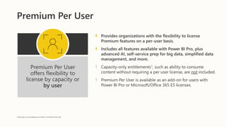 Premium Per User
Premium Per User
offers flexibility to
license by capacity or
by user
Provides organizations with the flexibility to license
Premium features on a per-user basis.
Includes all features available with Power BI Pro, plus
advanced AI, self-service prep for big data, simplified data
management, and more.
Capacity-only entitlements1, such as ability to consume
content without requiring a per user license,​ are not included.
Premium Per User is available as an add-on for users with
Power BI Pro or Microsoft/Office 365 E5 licenses.
1Autoscale is not available as an add-on to Premium Per User
 