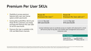 Premium Per User SKUs
Flexibility to access premium
features with a per user license
option at $20 user/month.
Existing Microsoft/Office 365 E5 and
Power BI Pro customers can simply
purchase the Premium Per User add-
on at $10 user/month.
Premium Per User is available in EA,
CSP, and Web Direct channels.
Power BI
Premium Per User1,2
Power BI
Premium Per User add-on1,2
Licensed by user
$20 user/month
Licensed by user
$10 user/month
License individual users to accelerate access to insights with advanced AI, unlock
self-service prep for big data, and simplify data management and access at
enterprise scale
Pre-requisites:
Power BI Pro
$10 user/month
Microsoft/
Office 365 E5
OR
1Pricing information provided above is intended solely to be a non-binding estimate as of the date this guidance is provided. It does not constitute an offer by Microsoft. The actual pricing will be reflected on the EA Price List, when this offering becomes available
2 Power BI Premium Per User and per user add-on offers will also be available for government entities (GCC, GCC High, and DoD) as well as education customers. Please consult specialized price list for each segment.
 