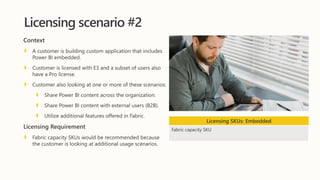 Licensing scenario #2
Context
A customer is building custom application that includes
Power BI embedded.
Customer is licensed with E3 and a subset of users also
have a Pro license.
Customer also looking at one or more of these scenarios:
Share Power BI content across the organization.
Share Power BI content with external users (B2B).
Utilize additional features offered in Fabric.
Licensing Requirement
Fabric capacity SKUs would be recommended because
the customer is looking at additional usage scenarios.
Licensing SKUs: Embedded
Fabric capacity SKU
 