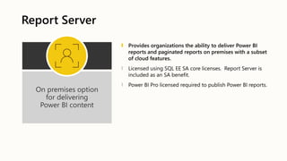 Report Server
On premises option
for delivering
Power BI content
Provides organizations the ability to deliver Power BI
reports and paginated reports on premises with a subset
of cloud features.
Licensed using SQL EE SA core licenses. Report Server is
included as an SA benefit.
Power BI Pro licensed required to publish Power BI reports.
 