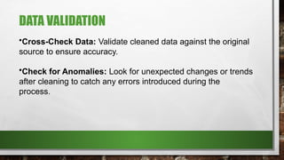 DATA VALIDATION
•Cross-Check Data: Validate cleaned data against the original
source to ensure accuracy.
•Check for Anomalies: Look for unexpected changes or trends
after cleaning to catch any errors introduced during the
process.
 