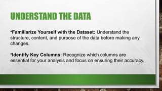 UNDERSTAND THE DATA
•Familiarize Yourself with the Dataset: Understand the
structure, content, and purpose of the data before making any
changes.
•Identify Key Columns: Recognize which columns are
essential for your analysis and focus on ensuring their accuracy.
 