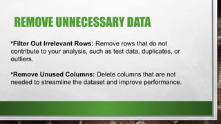 REMOVE UNNECESSARY DATA
•Filter Out Irrelevant Rows: Remove rows that do not
contribute to your analysis, such as test data, duplicates, or
outliers.
•Remove Unused Columns: Delete columns that are not
needed to streamline the dataset and improve performance.
 