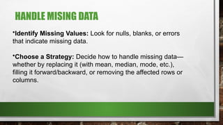 HANDLE MISING DATA
•Identify Missing Values: Look for nulls, blanks, or errors
that indicate missing data.
•Choose a Strategy: Decide how to handle missing data—
whether by replacing it (with mean, median, mode, etc.),
filling it forward/backward, or removing the affected rows or
columns.
 