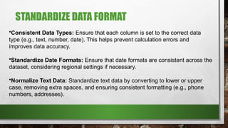 STANDARDIZE DATA FORMAT
•Consistent Data Types: Ensure that each column is set to the correct data
type (e.g., text, number, date). This helps prevent calculation errors and
improves data accuracy.
•Standardize Date Formats: Ensure that date formats are consistent across the
dataset, considering regional settings if necessary.
•Normalize Text Data: Standardize text data by converting to lower or upper
case, removing extra spaces, and ensuring consistent formatting (e.g., phone
numbers, addresses).
 