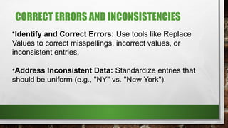 CORRECT ERRORS AND INCONSISTENCIES
•Identify and Correct Errors: Use tools like Replace
Values to correct misspellings, incorrect values, or
inconsistent entries.
•Address Inconsistent Data: Standardize entries that
should be uniform (e.g., "NY" vs. "New York").
 