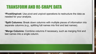 TRANSFORM AND RE-SHAPE DATA
•Pivot/Unpivot: Use pivot and unpivot operations to restructure the data as
needed for your analysis.
•Split Columns: Break down columns with multiple pieces of information into
separate columns (e.g., splitting full names into first and last names).
•Merge Columns: Combine columns if necessary, such as merging first and
last names into a single column.
 