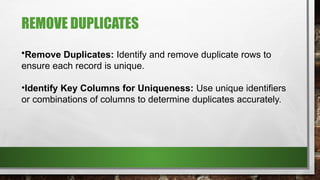 REMOVE DUPLICATES
•Remove Duplicates: Identify and remove duplicate rows to
ensure each record is unique.
•Identify Key Columns for Uniqueness: Use unique identifiers
or combinations of columns to determine duplicates accurately.
 
