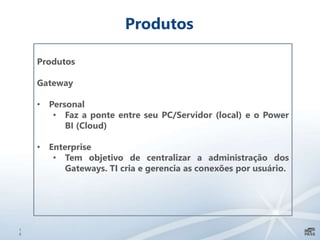 1
0
Produtos
Produtos
Gateway
• Personal
• Faz a ponte entre seu PC/Servidor (local) e o Power
BI (Cloud)
• Enterprise
• Tem objetivo de centralizar a administração dos
Gateways. TI cria e gerencia as conexões por usuário.
 