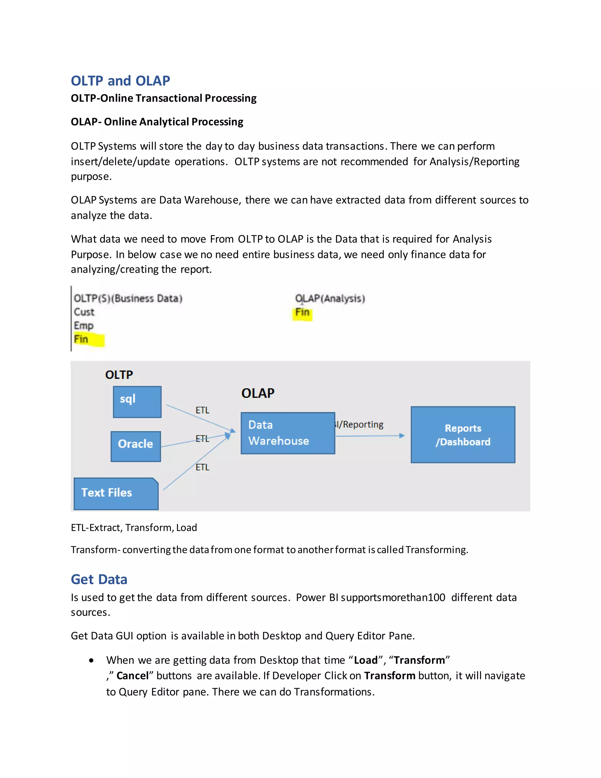 OLTP and OLAP
OLTP-Online Transactional Processing
OLAP- Online Analytical Processing
OLTP Systems will store the day to day business data transactions. There we can perform
insert/delete/update operations. OLTP systems are not recommended for Analysis/Reporting
purpose.
OLAP Systems are Data Warehouse, there we can have extracted data from different sources to
analyze the data.
What data we need to move From OLTP to OLAP is the Data that is required for Analysis
Purpose. In below case we no need entire business data, we need only finance data for
analyzing/creating the report.
ETL-Extract, Transform,Load
Transform- convertingthe datafromone format toanotherformat iscalledTransforming.
Get Data
Is used to get the data from different sources. Power BI supportsmorethan100 different data
sources.
Get Data GUI option is available in both Desktop and Query Editor Pane.
 When we are getting data from Desktop that time “Load”, “Transform”
,” Cancel” buttons are available. If Developer Click on Transform button, it will navigate
to Query Editor pane. There we can do Transformations.
 