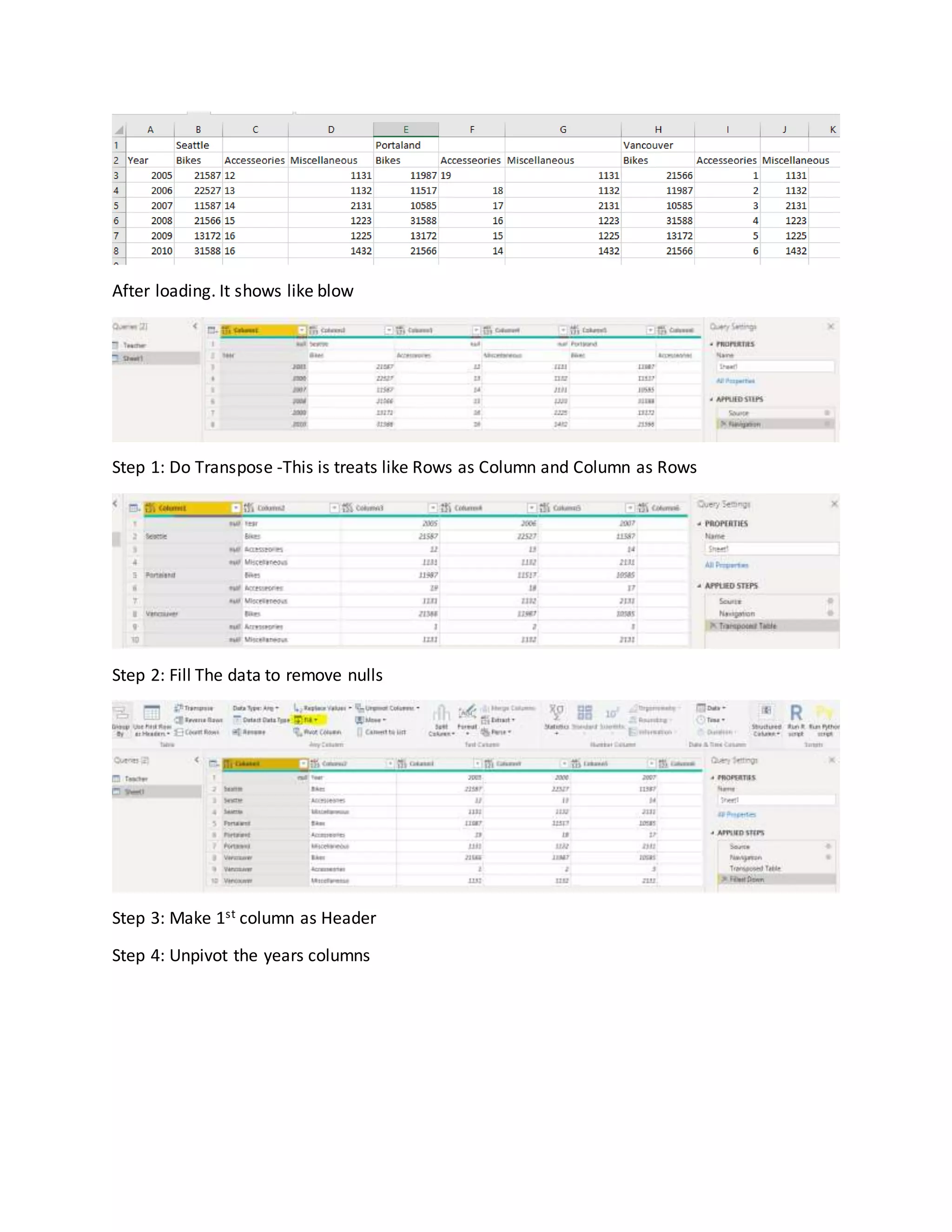 After loading. It shows like blow
Step 1: Do Transpose -This is treats like Rows as Column and Column as Rows
Step 2: Fill The data to remove nulls
Step 3: Make 1st column as Header
Step 4: Unpivot the years columns
 