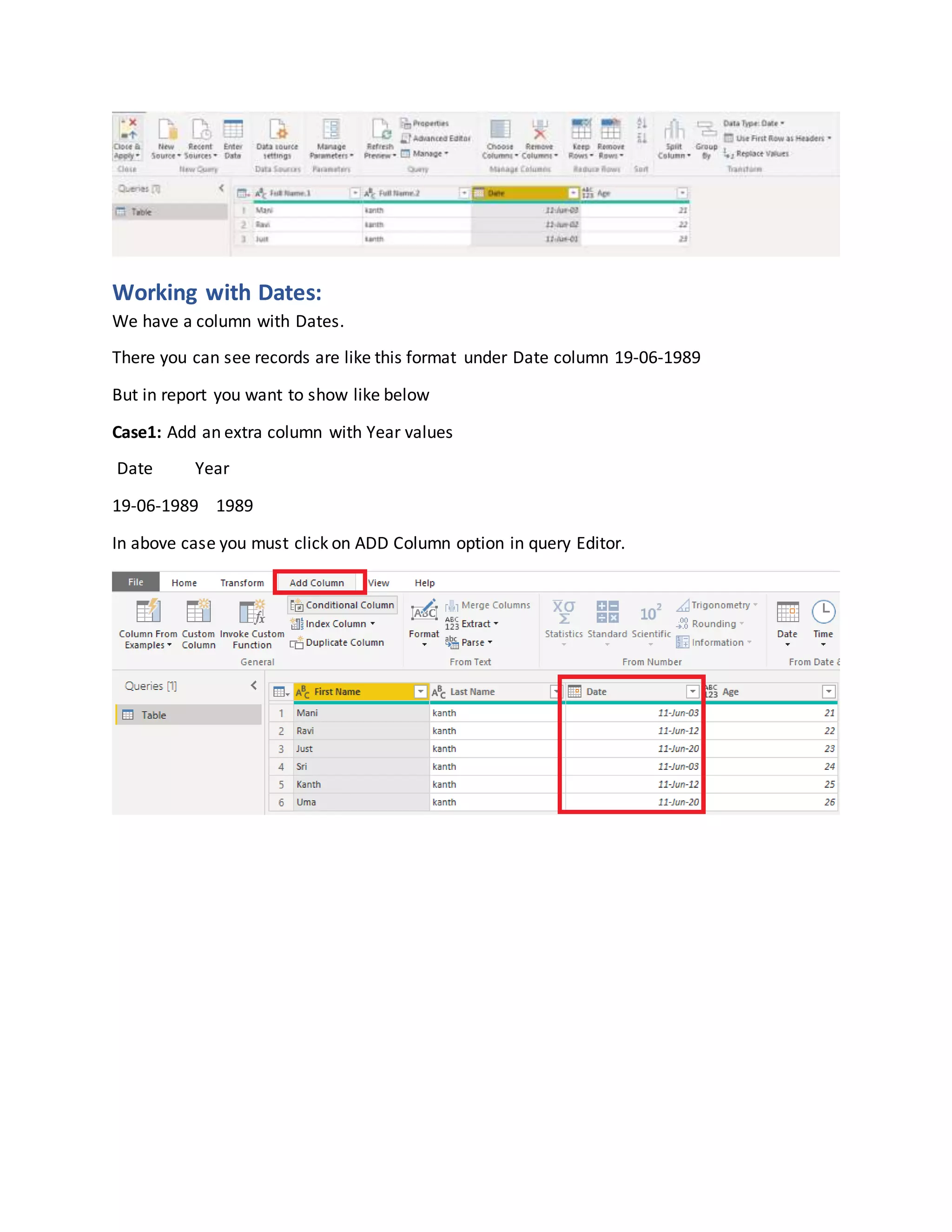 Working with Dates:
We have a column with Dates.
There you can see records are like this format under Date column 19-06-1989
But in report you want to show like below
Case1: Add an extra column with Year values
Date Year
19-06-1989 1989
In above case you must click on ADD Column option in query Editor.
 