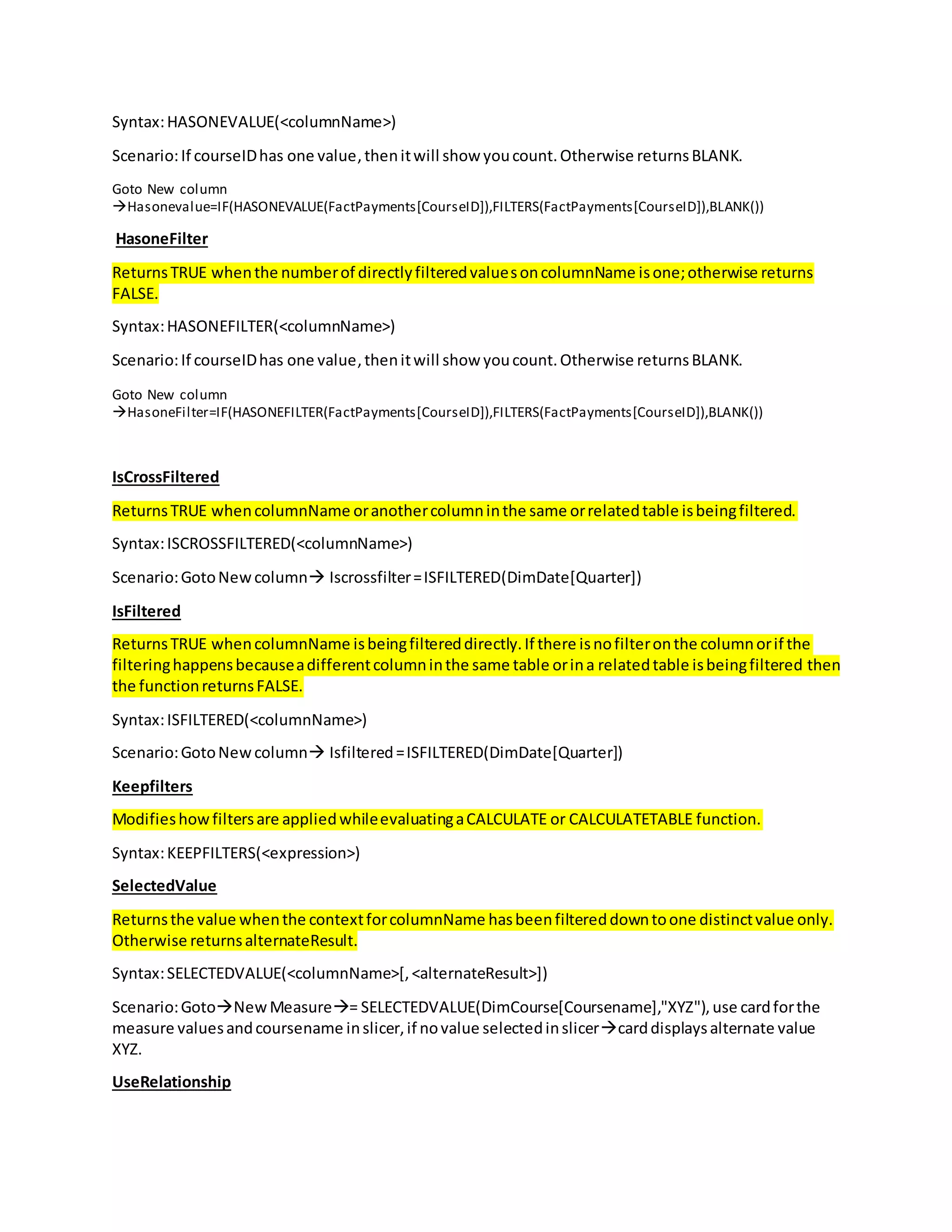 Syntax:HASONEVALUE(<columnName>)
Scenario:If courseIDhas one value,thenitwill show youcount.Otherwise returnsBLANK.
Goto New column
Hasonevalue=IF(HASONEVALUE(FactPayments[CourseID]),FILTERS(FactPayments[CourseID]),BLANK())
HasoneFilter
ReturnsTRUE whenthe numberof directlyfilteredvaluesoncolumnName isone;otherwise returns
FALSE.
Syntax:HASONEFILTER(<columnName>)
Scenario:If courseIDhas one value,thenitwill show youcount.Otherwise returnsBLANK.
Goto New column
HasoneFilter=IF(HASONEFILTER(FactPayments[CourseID]),FILTERS(FactPayments[CourseID]),BLANK())
IsCrossFiltered
ReturnsTRUE whencolumnName oranothercolumninthe same orrelatedtable isbeingfiltered.
Syntax:ISCROSSFILTERED(<columnName>)
Scenario:GotoNewcolumn Iscrossfilter=ISFILTERED(DimDate[Quarter])
IsFiltered
ReturnsTRUE whencolumnName isbeingfiltereddirectly.If there isnofilteronthe columnorif the
filteringhappensbecauseadifferentcolumninthe same table orina relatedtable isbeingfiltered then
the functionreturnsFALSE.
Syntax:ISFILTERED(<columnName>)
Scenario:GotoNewcolumn Isfiltered=ISFILTERED(DimDate[Quarter])
Keepfilters
Modifieshowfiltersare appliedwhileevaluatingaCALCULATE or CALCULATETABLE function.
Syntax:KEEPFILTERS(<expression>)
SelectedValue
Returnsthe value whenthe contextforcolumnName hasbeenfiltereddowntoone distinctvalue only.
Otherwise returnsalternateResult.
Syntax:SELECTEDVALUE(<columnName>[,<alternateResult>])
Scenario:GotoNewMeasure= SELECTEDVALUE(DimCourse[Coursename],"XYZ"),use cardforthe
measure valuesandcoursename inslicer,if novalue selectedinslicercarddisplaysalternate value
XYZ.
UseRelationship
 